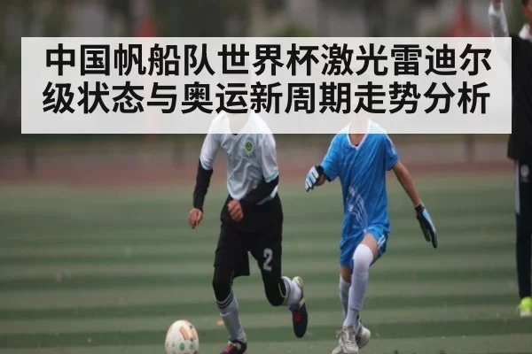 中国帆船队世界杯激光雷迪尔级状态与奥运新周期走势分析