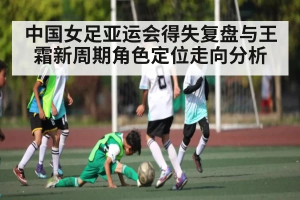 中国女足亚运会得失复盘与王霜新周期角色定位走向分析